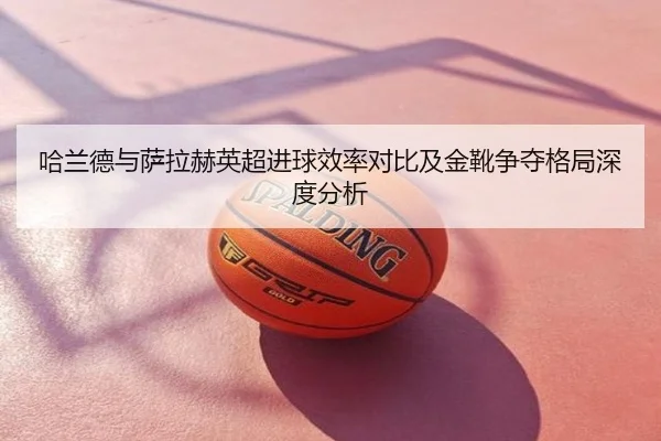 哈兰德与萨拉赫英超进球效率对比及金靴争夺格局深度分析