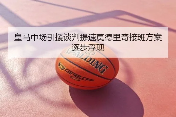 皇马中场引援谈判提速莫德里奇接班方案逐步浮现