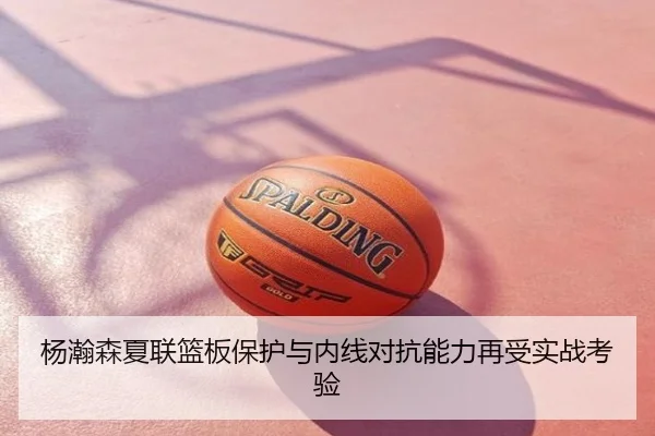 杨瀚森夏联篮板保护与内线对抗能力再受实战考验
