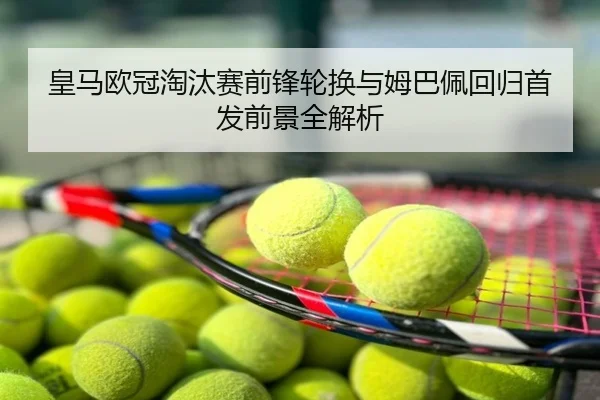 皇马欧冠淘汰赛前锋轮换与姆巴佩回归首发前景全解析