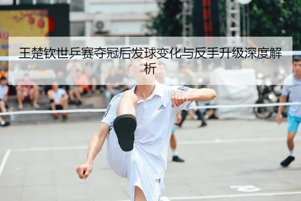 王楚钦世乒赛夺冠后发球变化与反手升级深度解析
